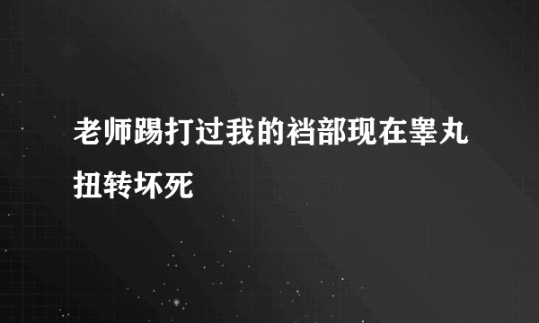 老师踢打过我的裆部现在睾丸扭转坏死
