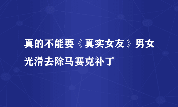 真的不能要《真实女友》男女光滑去除马赛克补丁