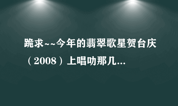 跪求~~今年的翡翠歌星贺台庆（2008）上唱叻那几首歌？全部哦！！（急~）谢啦！！