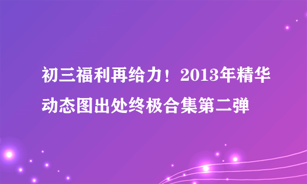 初三福利再给力！2013年精华动态图出处终极合集第二弹