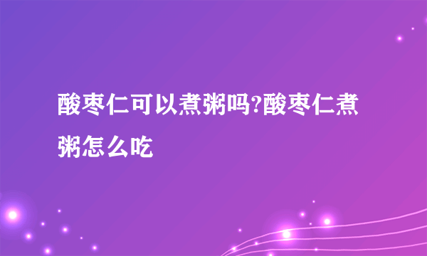 酸枣仁可以煮粥吗?酸枣仁煮粥怎么吃