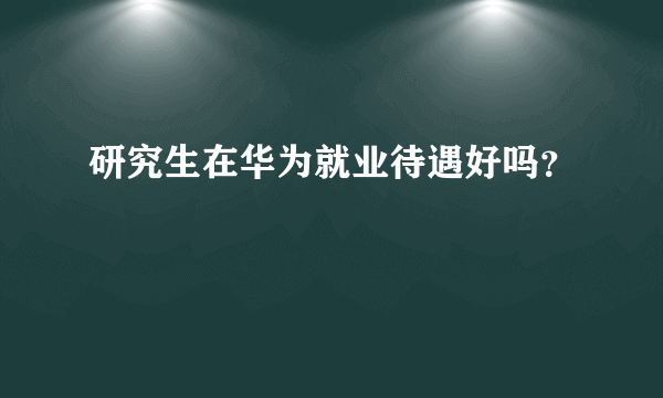 研究生在华为就业待遇好吗？