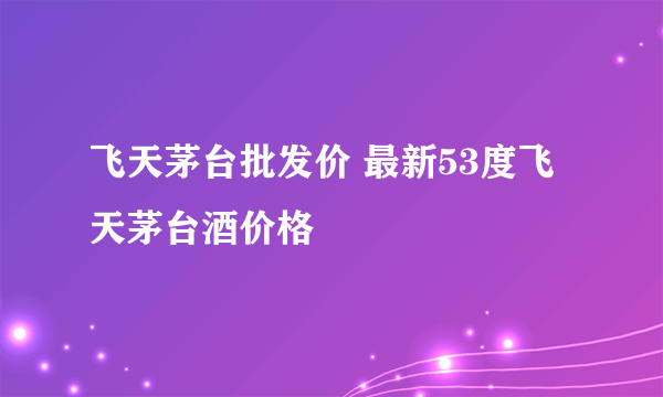 飞天茅台批发价 最新53度飞天茅台酒价格