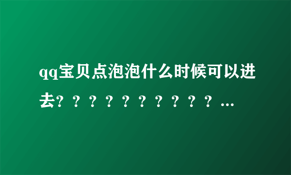 qq宝贝点泡泡什么时候可以进去？？？？？？？？？？急！急！急！急！我非常想知道！！！