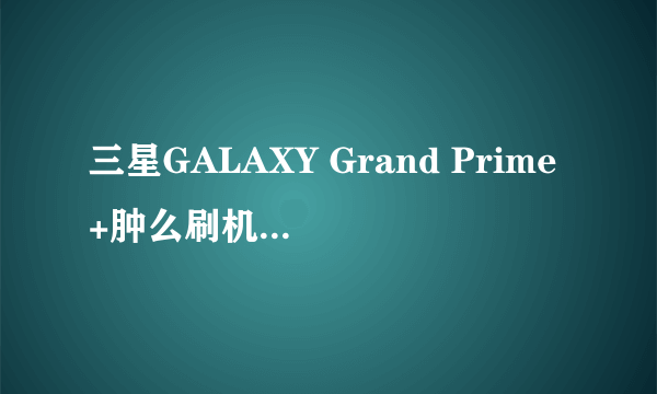 三星GALAXY Grand Prime+肿么刷机?求刷机教程?