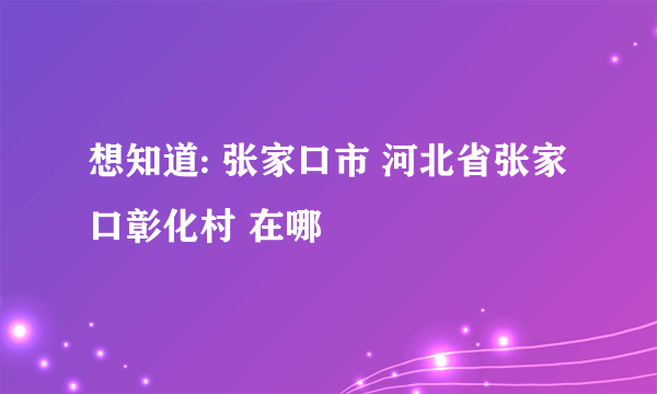 想知道: 张家口市 河北省张家口彰化村 在哪