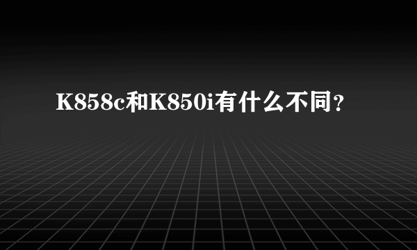 K858c和K850i有什么不同？