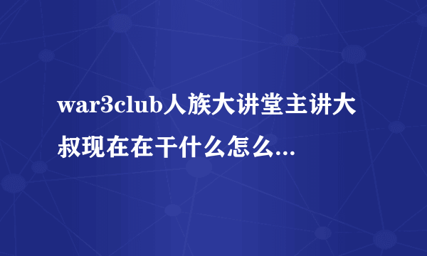 war3club人族大讲堂主讲大叔现在在干什么怎么见不到他了好怀念大叔