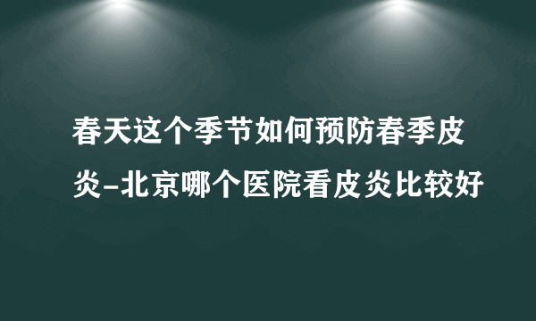 春天这个季节如何预防春季皮炎-北京哪个医院看皮炎比较好