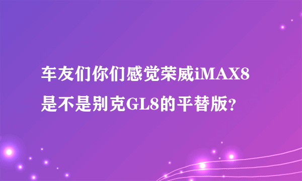 车友们你们感觉荣威iMAX8是不是别克GL8的平替版？