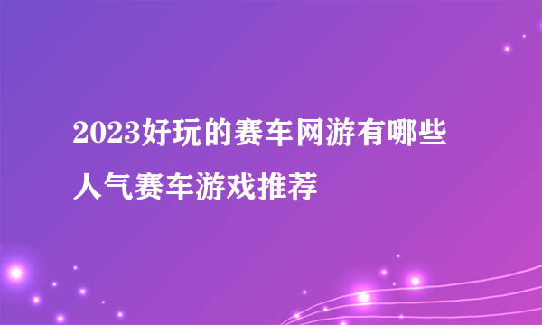 2023好玩的赛车网游有哪些 人气赛车游戏推荐