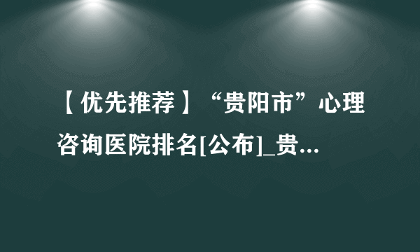 【优先推荐】“贵阳市”心理咨询医院排名[公布]_贵阳心理医生推荐