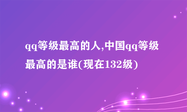 qq等级最高的人,中国qq等级最高的是谁(现在132级)