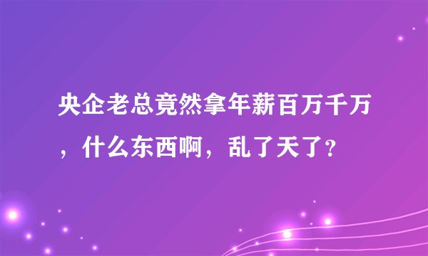 央企老总竟然拿年薪百万千万，什么东西啊，乱了天了？