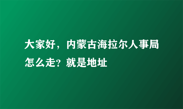 大家好，内蒙古海拉尔人事局怎么走？就是地址