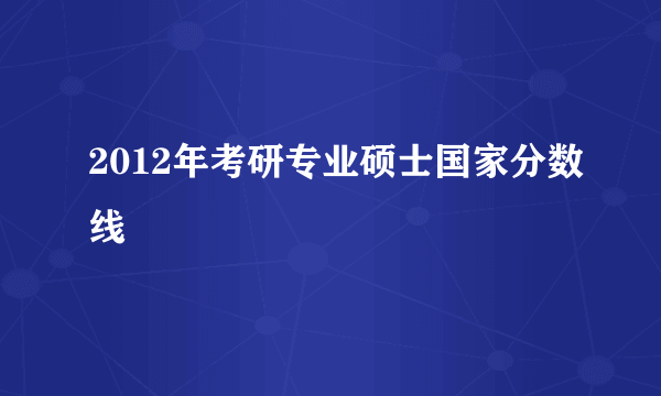 2012年考研专业硕士国家分数线