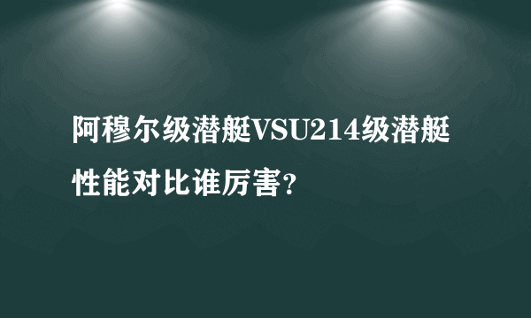 阿穆尔级潜艇VSU214级潜艇性能对比谁厉害？