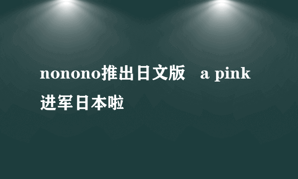 nonono推出日文版   a pink进军日本啦