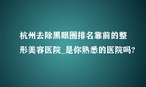 杭州去除黑眼圈排名靠前的整形美容医院_是你熟悉的医院吗?