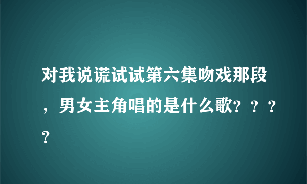 对我说谎试试第六集吻戏那段，男女主角唱的是什么歌？？？？
