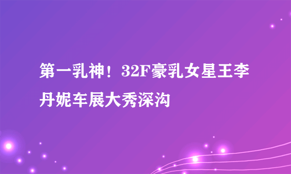 第一乳神！32F豪乳女星王李丹妮车展大秀深沟 
