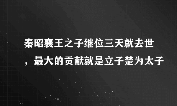 秦昭襄王之子继位三天就去世，最大的贡献就是立子楚为太子