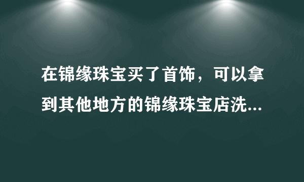 在锦缘珠宝买了首饰，可以拿到其他地方的锦缘珠宝店洗清和维护么？