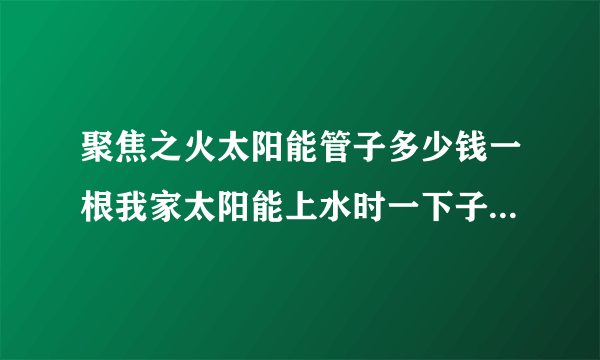 聚焦之火太阳能管子多少钱一根我家太阳能上水时一下子爆了10几根真晦气？