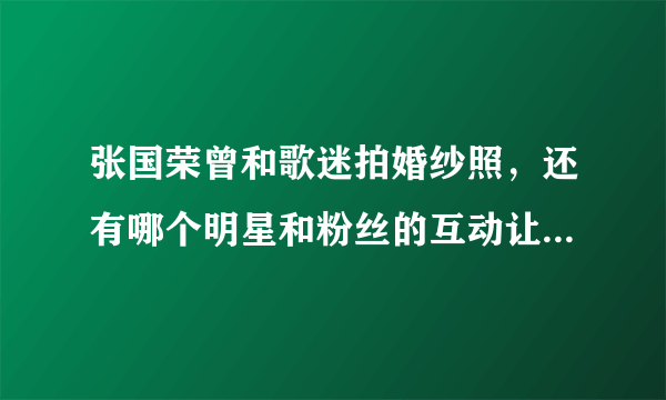 张国荣曾和歌迷拍婚纱照，还有哪个明星和粉丝的互动让你难忘？