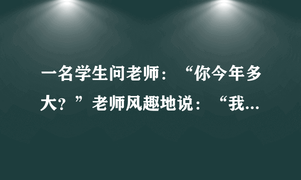 一名学生问老师：“你今年多大？”老师风趣地说：“我像你这样大时，你才出生；你到我这么大时，我已经37岁了”.则老师今年____岁.