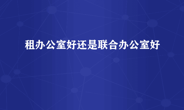 租办公室好还是联合办公室好