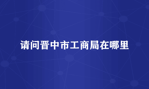 请问晋中市工商局在哪里