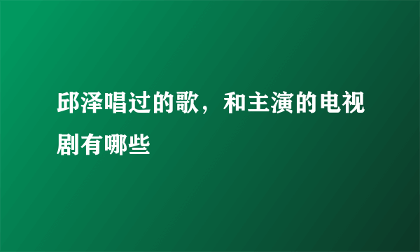 邱泽唱过的歌，和主演的电视剧有哪些