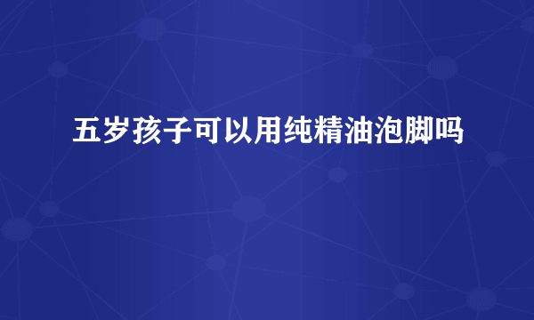 五岁孩子可以用纯精油泡脚吗