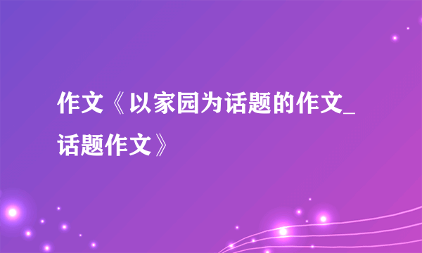 作文《以家园为话题的作文_话题作文》