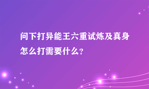 问下打异能王六重试炼及真身怎么打需要什么？