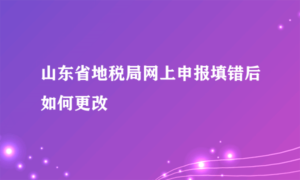 山东省地税局网上申报填错后如何更改
