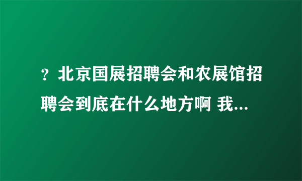 ？北京国展招聘会和农展馆招聘会到底在什么地方啊 我昨天好像去的不是啊？我去的是国贸那边了？