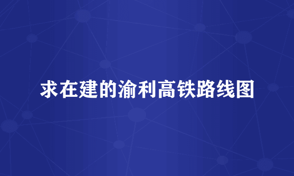 求在建的渝利高铁路线图