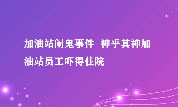 加油站闹鬼事件  神乎其神加油站员工吓得住院