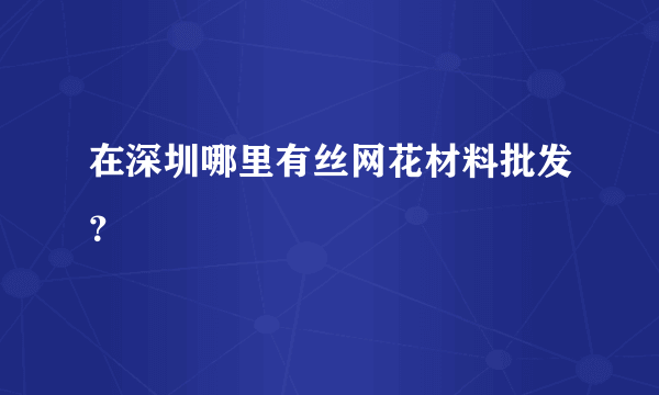 在深圳哪里有丝网花材料批发？