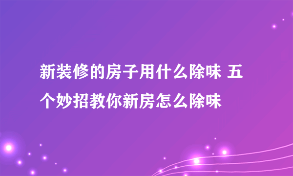 新装修的房子用什么除味 五个妙招教你新房怎么除味
