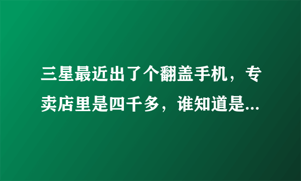 三星最近出了个翻盖手机，专卖店里是四千多，谁知道是什么型号啊?