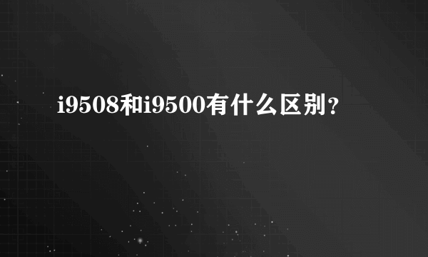 i9508和i9500有什么区别？
