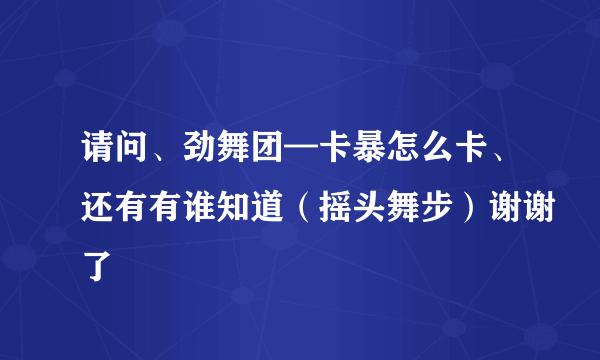 请问、劲舞团—卡暴怎么卡、还有有谁知道（摇头舞步）谢谢了