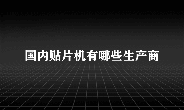 国内贴片机有哪些生产商