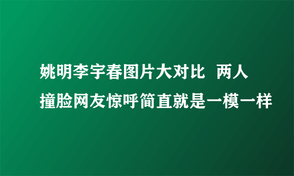 姚明李宇春图片大对比  两人撞脸网友惊呼简直就是一模一样