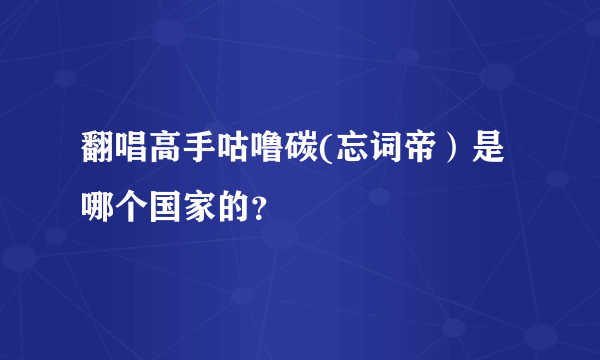 翻唱高手咕噜碳(忘词帝）是哪个国家的？