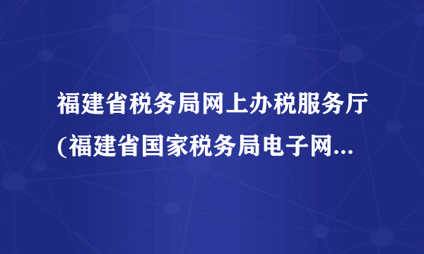 福建省税务局网上办税服务厅(福建省国家税务局电子网上办税大厅)