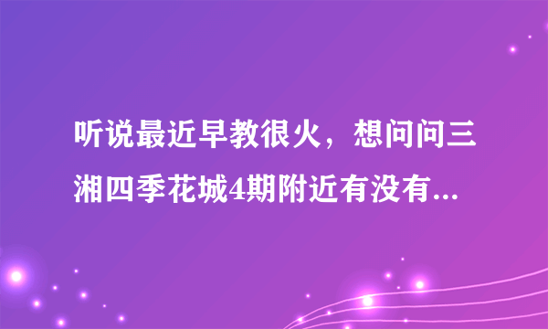 听说最近早教很火，想问问三湘四季花城4期附近有没有好的早教机构和幼儿园啊？一个月大概多少钱？